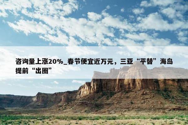 咨询量上涨20%_春节便宜近万元，三亚“平替”海岛提前“出圈”