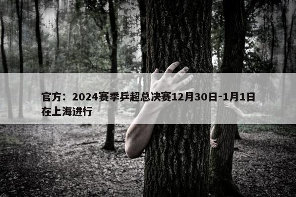 官方：2024赛季乒超总决赛12月30日-1月1日在上海进行