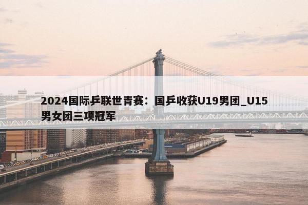 2024国际乒联世青赛：国乒收获U19男团_U15男女团三项冠军