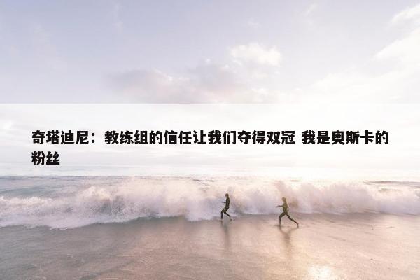 奇塔迪尼：教练组的信任让我们夺得双冠 我是奥斯卡的粉丝