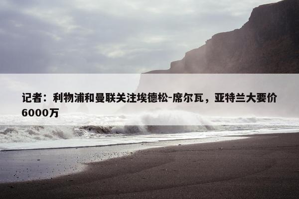 记者：利物浦和曼联关注埃德松-席尔瓦，亚特兰大要价6000万