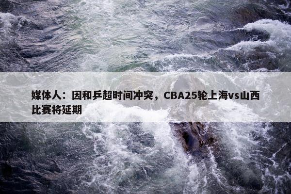 媒体人：因和乒超时间冲突，CBA25轮上海vs山西比赛将延期