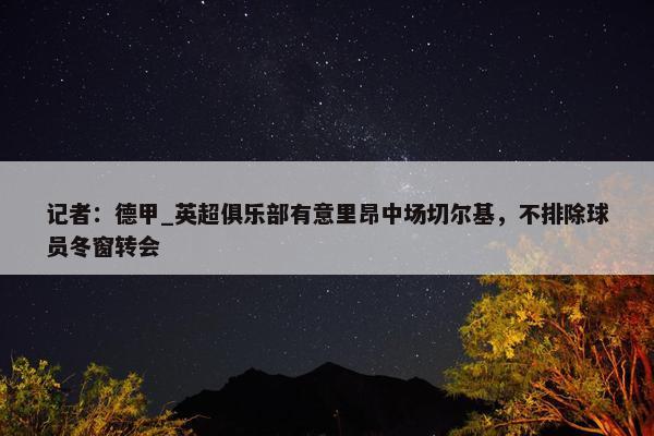 记者：德甲_英超俱乐部有意里昂中场切尔基，不排除球员冬窗转会