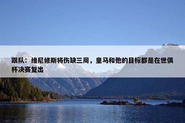 跟队：维尼修斯将伤缺三周，皇马和他的目标都是在世俱杯决赛复出