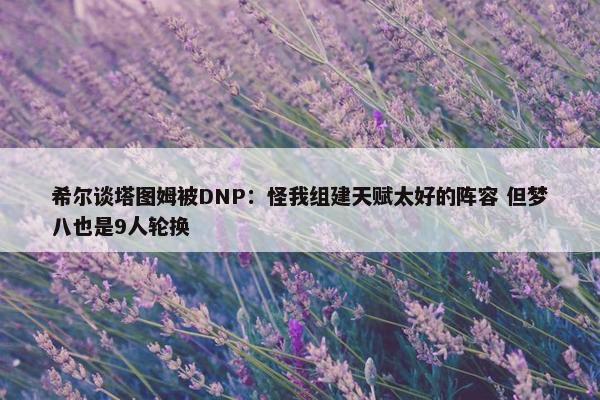 希尔谈塔图姆被DNP：怪我组建天赋太好的阵容 但梦八也是9人轮换