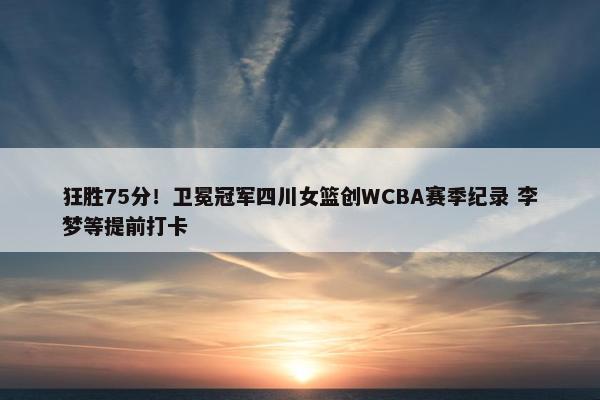 狂胜75分！卫冕冠军四川女篮创WCBA赛季纪录 李梦等提前打卡