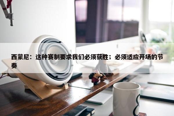 西蒙尼：这种赛制要求我们必须获胜；必须适应开场的节奏