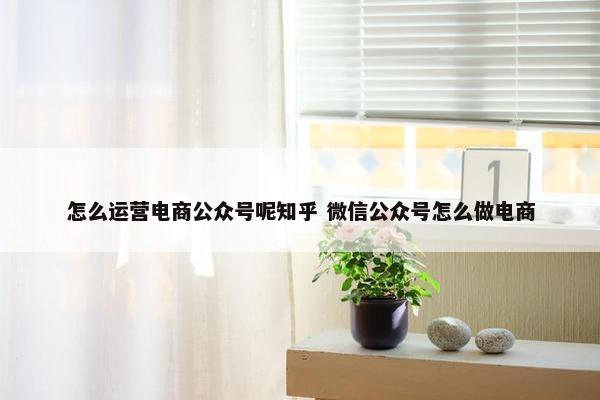 怎么运营电商公众号呢知乎 微信公众号怎么做电商