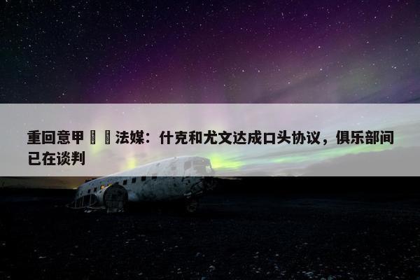 重回意甲⁉️法媒：什克和尤文达成口头协议，俱乐部间已在谈判