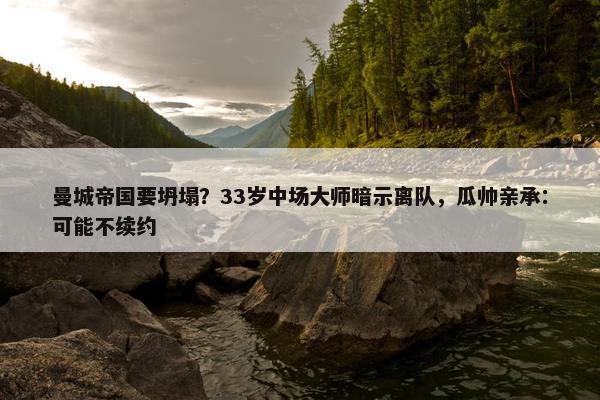 曼城帝国要坍塌？33岁中场大师暗示离队，瓜帅亲承：可能不续约