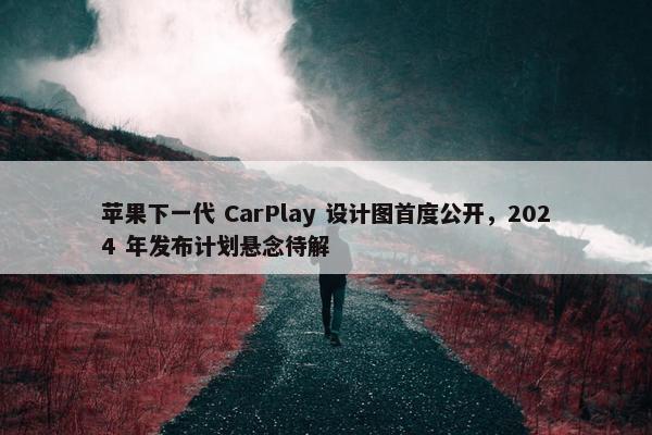 苹果下一代 CarPlay 设计图首度公开，2024 年发布计划悬念待解