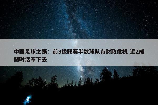 中国足球之殇：前3级联赛半数球队有财政危机 近2成随时活不下去