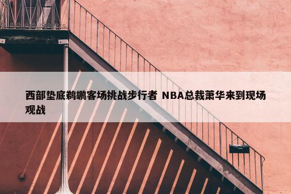 西部垫底鹈鹕客场挑战步行者 NBA总裁萧华来到现场观战