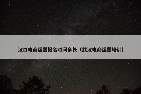 汉口电商运营报名时间多长（武汉电商运营培训）