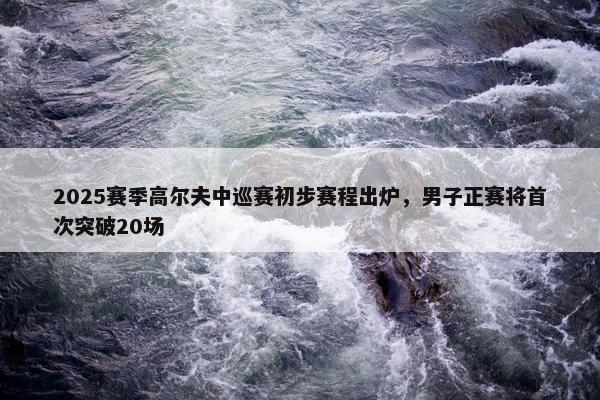 2025赛季高尔夫中巡赛初步赛程出炉，男子正赛将首次突破20场