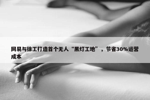 网易与徐工打造首个无人“黑灯工地”，节省30%运营成本