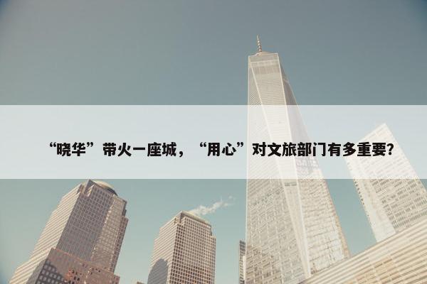 “晓华”带火一座城，“用心”对文旅部门有多重要？