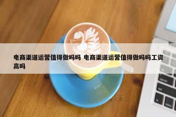 电商渠道运营值得做吗吗 电商渠道运营值得做吗吗工资高吗