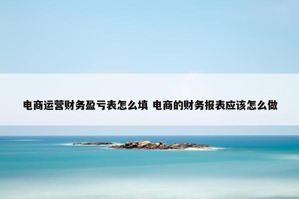 电商运营财务盈亏表怎么填 电商的财务报表应该怎么做