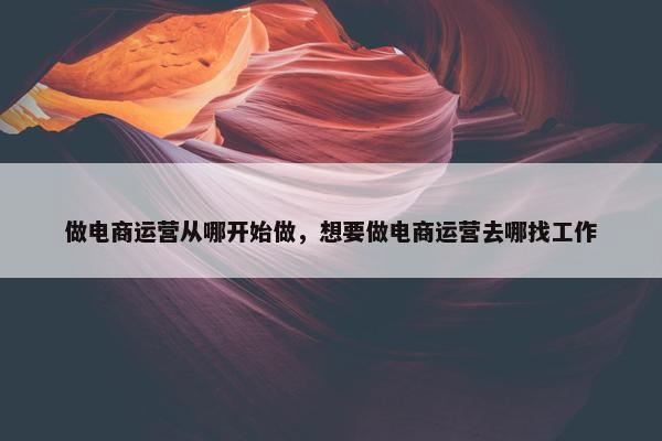 做电商运营从哪开始做，想要做电商运营去哪找工作