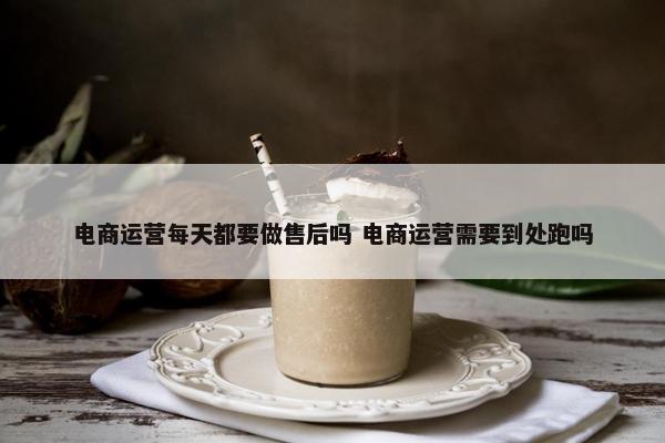 电商运营每天都要做售后吗 电商运营需要到处跑吗