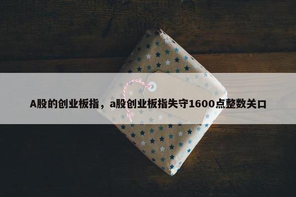 A股的创业板指，a股创业板指失守1600点整数关口