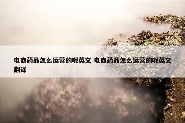 电商药品怎么运营的呢英文 电商药品怎么运营的呢英文翻译