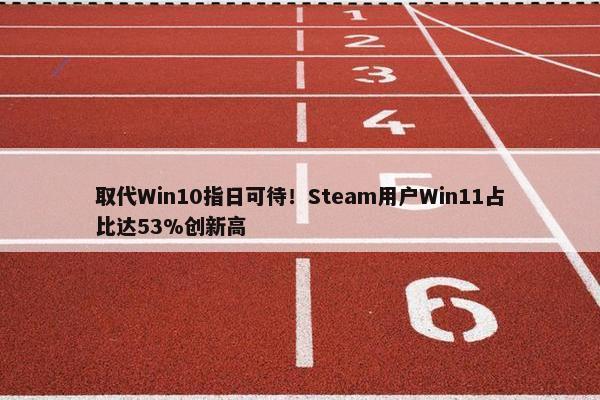 取代Win10指日可待！Steam用户Win11占比达53%创新高