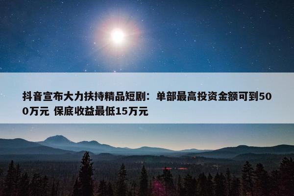 抖音宣布大力扶持精品短剧：单部最高投资金额可到500万元 保底收益最低15万元