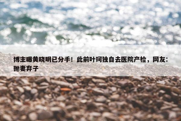 博主曝黄晓明已分手！此前叶珂独自去医院产检，网友：抛妻弃子