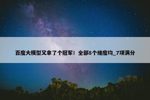 百度大模型又拿了个冠军！全部8个维度均_7项满分