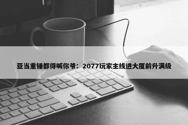 亚当重锤都得喊你爷：2077玩家主线进大厦前升满级