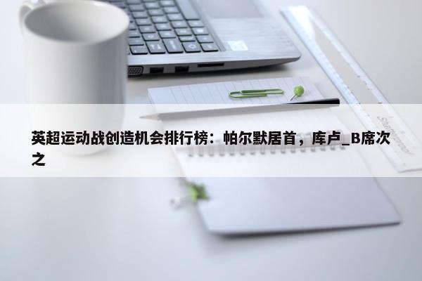 英超运动战创造机会排行榜：帕尔默居首，库卢_B席次之