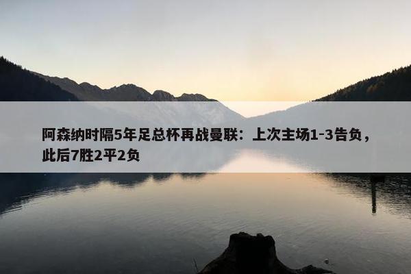 阿森纳时隔5年足总杯再战曼联：上次主场1-3告负，此后7胜2平2负