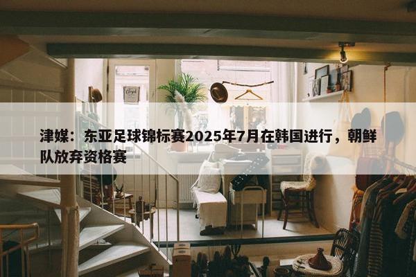 津媒：东亚足球锦标赛2025年7月在韩国进行，朝鲜队放弃资格赛