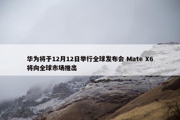 华为将于12月12日举行全球发布会 Mate X6将向全球市场推出