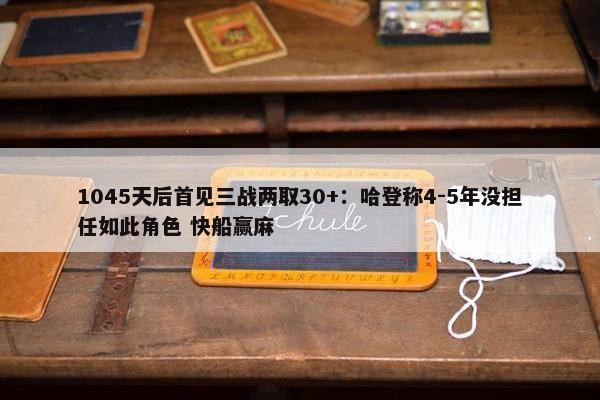 1045天后首见三战两取30+：哈登称4-5年没担任如此角色 快船赢麻