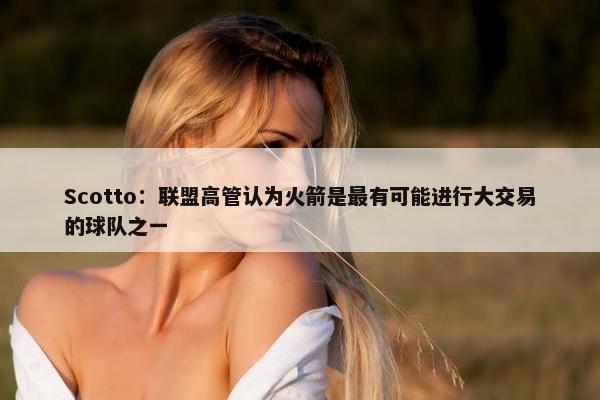 Scotto：联盟高管认为火箭是最有可能进行大交易的球队之一