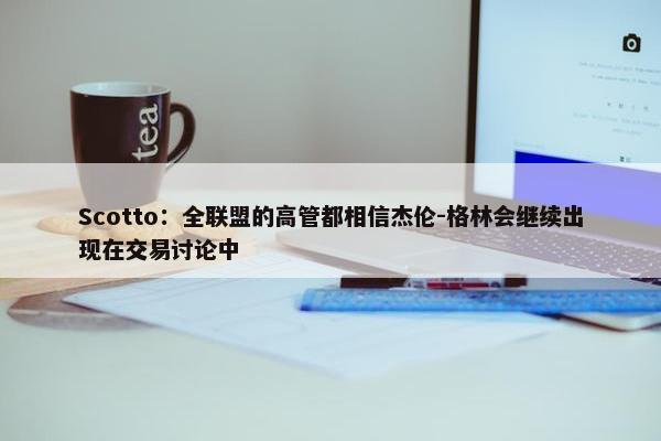 Scotto：全联盟的高管都相信杰伦-格林会继续出现在交易讨论中