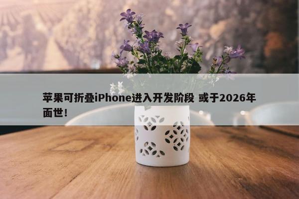 苹果可折叠iPhone进入开发阶段 或于2026年面世！