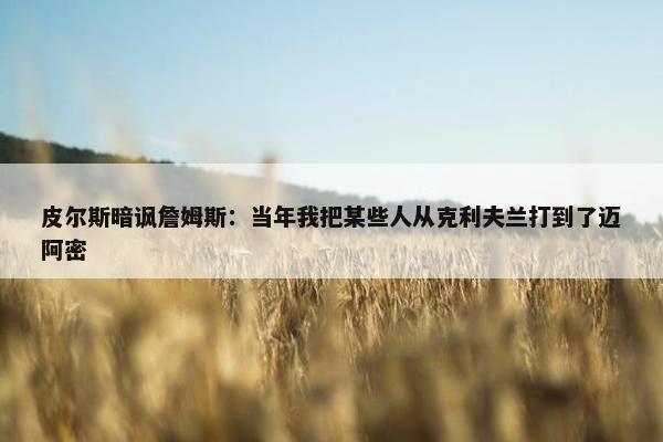 皮尔斯暗讽詹姆斯：当年我把某些人从克利夫兰打到了迈阿密