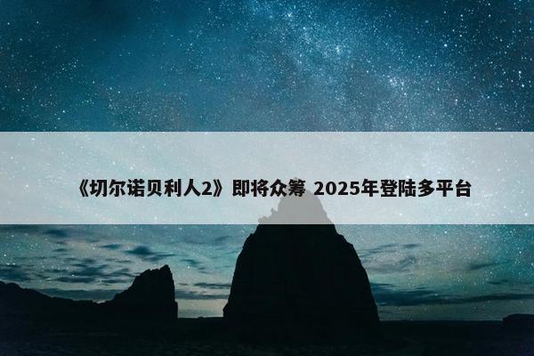 《切尔诺贝利人2》即将众筹 2025年登陆多平台