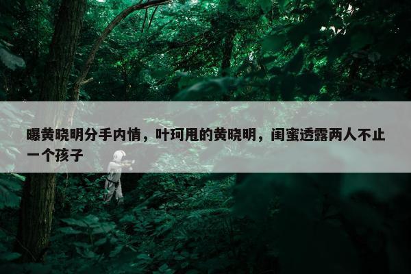 曝黄晓明分手内情，叶珂甩的黄晓明，闺蜜透露两人不止一个孩子