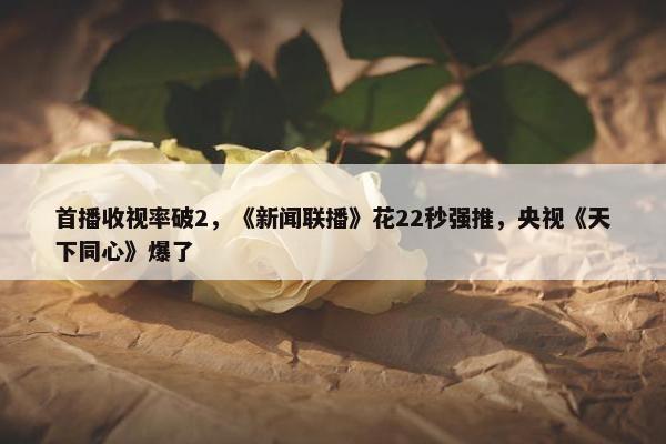 首播收视率破2，《新闻联播》花22秒强推，央视《天下同心》爆了