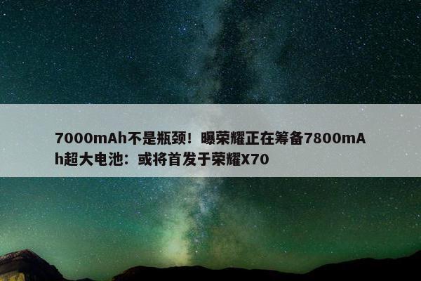 7000mAh不是瓶颈！曝荣耀正在筹备7800mAh超大电池：或将首发于荣耀X70