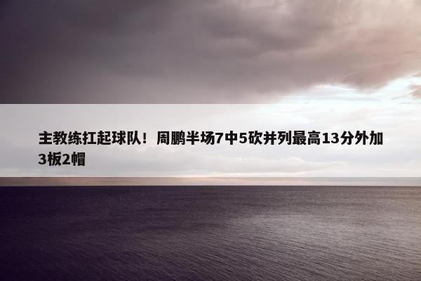 主教练扛起球队！周鹏半场7中5砍并列最高13分外加3板2帽