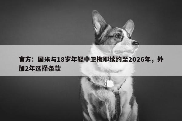 官方：国米与18岁年轻中卫梅耶续约至2026年，外加2年选择条款