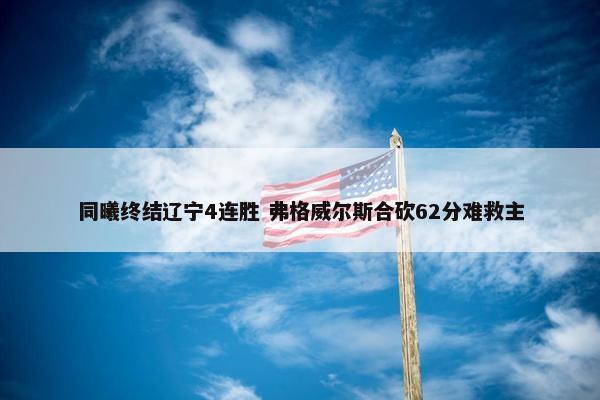 同曦终结辽宁4连胜 弗格威尔斯合砍62分难救主