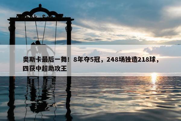 奥斯卡最后一舞！8年夺5冠，248场独造218球，四获中超助攻王