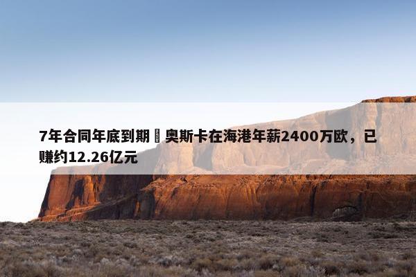 7年合同年底到期❗奥斯卡在海港年薪2400万欧，已赚约12.26亿元